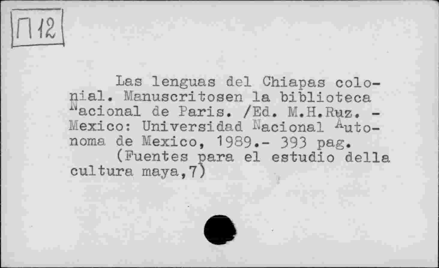 ﻿Las lenguas del Chiapas colonial. Manuscritosen la biblioteca i4acional de Paris. /Ed. M.H.Ruz. -Mexico: Univers!dad Nacional Autonome de Mexico, 1989.- 393 pag.
(Puentes para el estudio della culture maya,7;